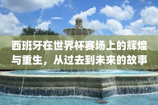 西班牙在世界杯赛场上的辉煌与重生，从过去到未来的故事眉山市正发家政服务有限公司