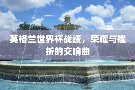 英格兰世界杯战绩，荣耀与挫折的交响曲眉山市正发家政服务有限公司