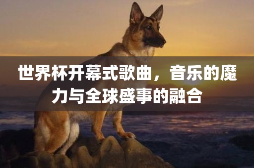 世界杯开幕式歌曲，音乐的魔力与全球盛事的融合