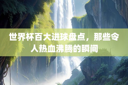 世界杯百大进球盘点，那些令人热血沸腾的瞬间眉山市正发家政服务有限公司