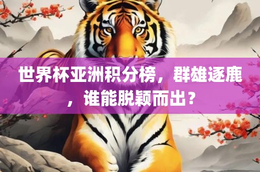 世界杯亚洲积分榜，群雄逐鹿，谁能脱颖而出？眉山市正发家政服务有限公司