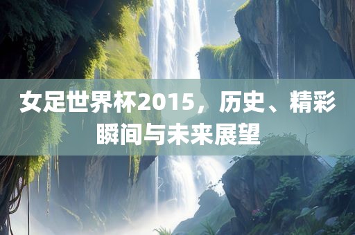 女足世界杯2015，历史、精彩瞬间与未来展望