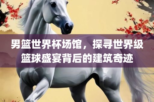 男篮世界杯场馆，探寻世界眉山市正发家政服务有限公司级篮球盛宴背后的建筑奇迹