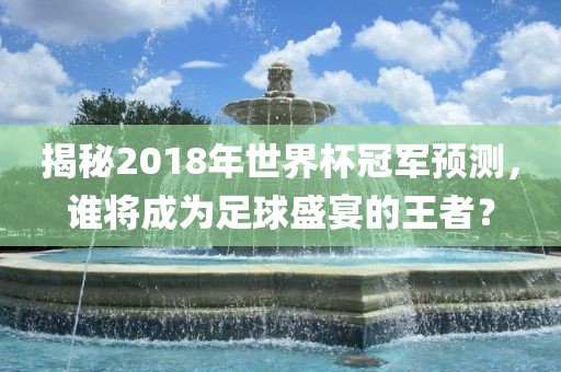 揭秘2018年世界杯冠军预测，谁将成为足球盛宴的王者？