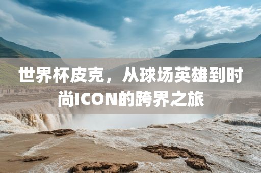 世界杯皮克，从球场英雄到时尚ICON的跨界之旅眉山市正发家政服务有限公司