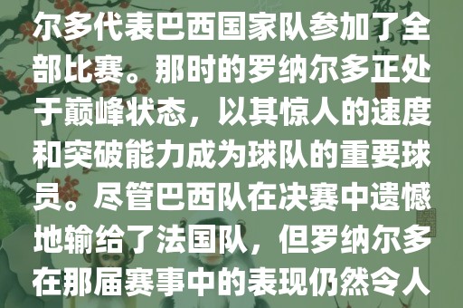 在1998年法国世界杯上，罗纳尔多代表巴西国家队参加了全部比赛。那时的罗纳尔多正处于巅峰状态，以其惊人的速度和突破能力成为球队的重要球员。尽管巴西队在决赛中遗憾地输给了法国队，但罗纳尔多在那届赛事中的表现仍然令人瞩目。