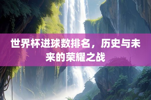 世界杯进球数排名，历史与未来的荣耀之战眉山市正发家政服务有限公司