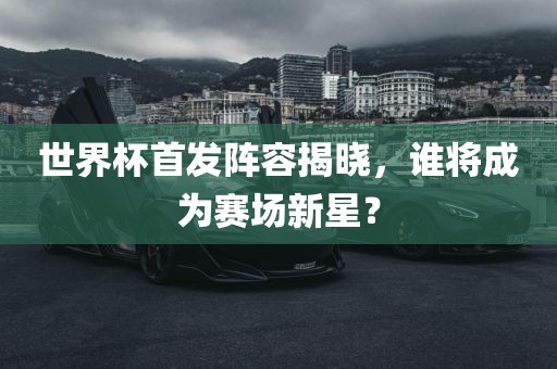 世界杯首发阵容揭晓，谁将成为赛场新星？