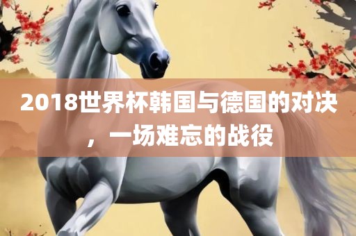 2018世界杯韩国与德国的对决，一场难忘的战役