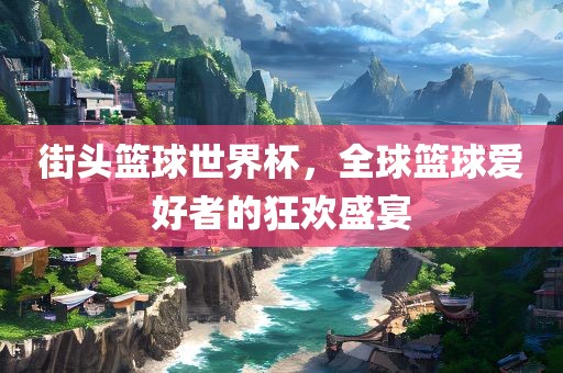 街头篮球世界杯，全球篮球爱好者的狂欢盛宴
