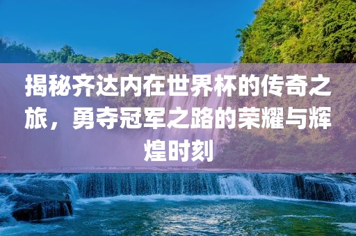 揭秘齐达内在世界杯的传奇之旅，勇夺冠军之路的荣耀与辉煌时刻