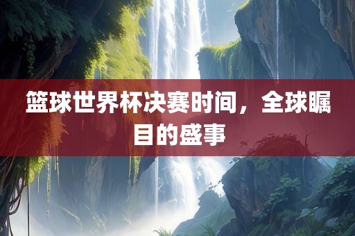 篮眉山市正发家政服务有限公司球世界杯决赛时间，全球瞩目的盛事