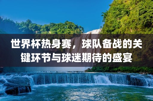 世界杯热身赛，球队备战的关键环节与球迷期待的盛宴