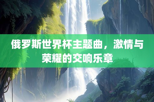 俄罗斯世界杯主题曲，激情与荣耀的交响乐章