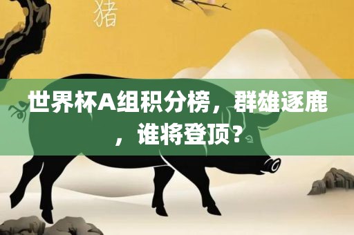 世界杯A组积分榜，群雄逐鹿，谁将登顶？眉山市正发家政服务有限公司