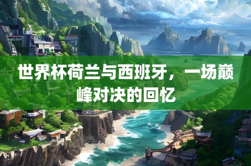 世界杯荷兰与西班牙，一场巅峰对决的回忆眉山市正发家政服务有限公司