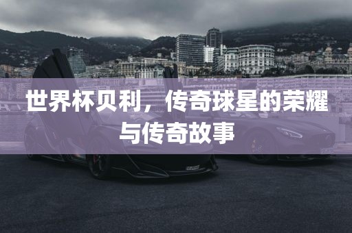 世界杯贝利，传奇球星的荣耀与传奇故事眉山市正发家政服务有限公司