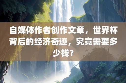 自媒体作者创作文章，世界杯背后的经济奇迹，究竟需要多少钱？