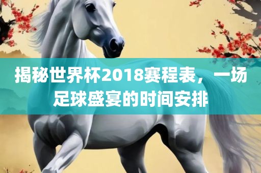揭秘世界杯2018赛程表，一场足球盛宴的时间安排眉山市正发家政服务有限公司