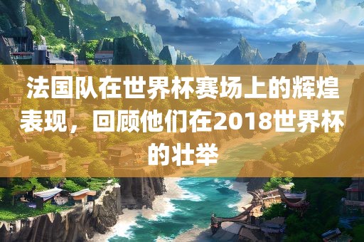 法国队在世界杯赛场上的辉煌表现，回顾他们在2018世界杯的壮举