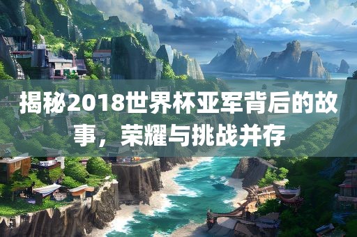 揭秘2018世界杯亚军背后的故事，荣耀与挑战并存
