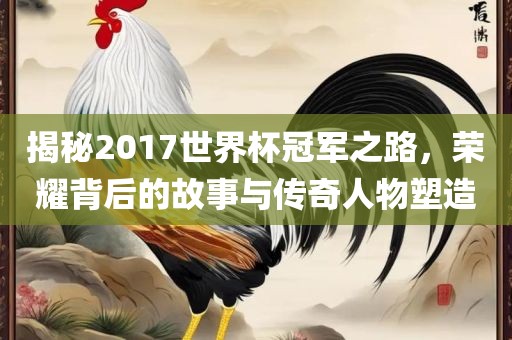 揭秘2017世界杯冠军之路眉山市正发家政服务有限公司，荣耀背后的故事与传奇人物塑造