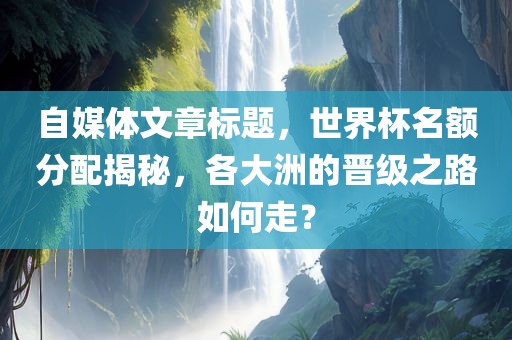 自媒体文章标题，世界杯名额分配揭秘，各大洲的晋级之路如何走？