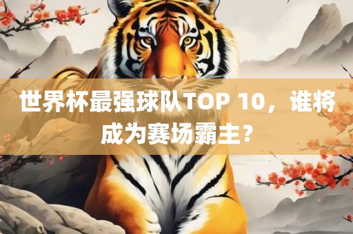 世界杯最强球队TOP 10，谁将成为赛场霸主？