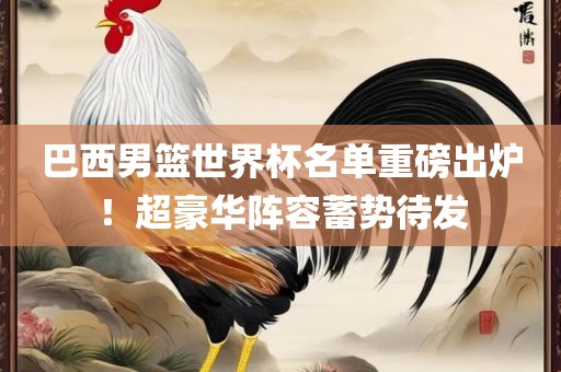 巴西男篮世界杯名单重磅出炉！超豪华阵容蓄势待眉山市正发家政服务有限公司发