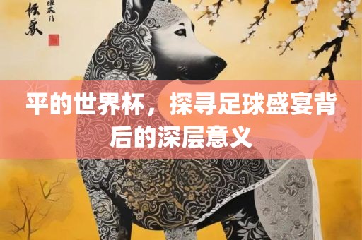 平的世界杯，探寻足球盛宴背后的深层意义