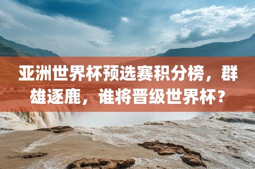 亚洲世界杯预选赛积分榜，群雄逐鹿，谁将晋级世界杯？
