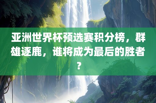 亚洲世界杯预选赛积分榜，群雄逐鹿，谁将成为最后的胜者？