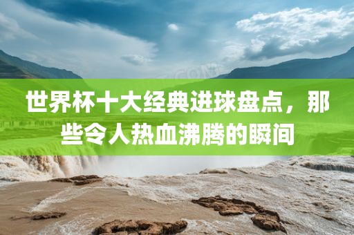 世界杯十大经典进球盘点，那些令人热血沸腾的瞬间