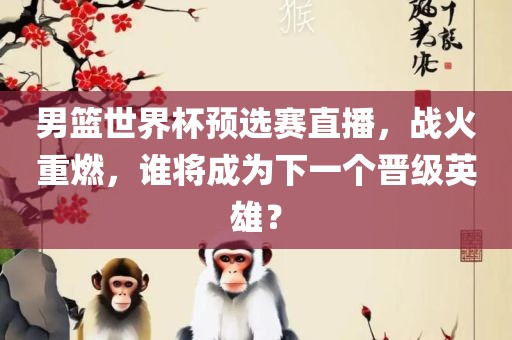 男篮世界杯预选赛直播，战火重燃，谁将成为下一个晋级英雄？