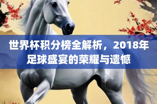 世界杯积分榜全解析，2018年足球盛宴的荣耀与遗憾
