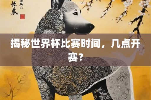 揭秘世界杯比赛时间，几点开赛？眉山市正发家政服务有限公司