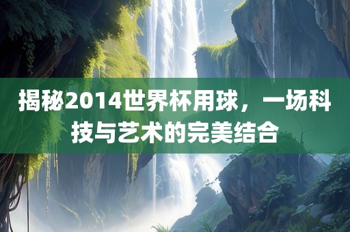 揭秘2014世界杯用球，一场科技与艺术的眉山市正发家政服务有限公司完美结合