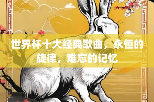 世界杯十大经典歌曲，永恒的旋律，难忘的记忆眉山市正发家政服务有限公司