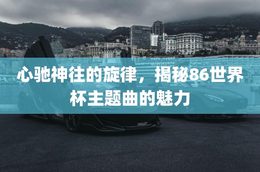 心驰神往的旋律，揭秘86世界杯主题曲的魅力眉山市正发家政服务有限公司