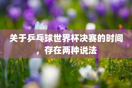 关于乒乓球世界杯决赛的时间，存在两种说法眉山市正发家政服务有限公司