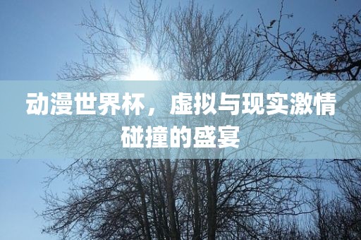 动漫世界杯，虚拟与现实眉山市正发家政服务有限公司激情碰撞的盛宴
