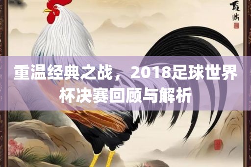 重温经典之战，2018足球世界杯决赛回顾与解析