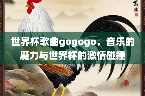 世界杯歌曲gogogo，音乐的魔力与世界杯的激情碰撞