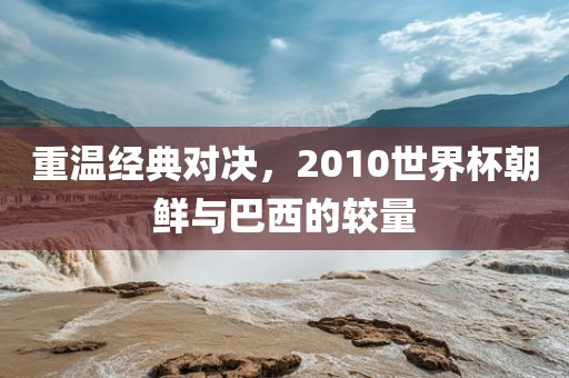 重温经典对决，2010世界杯朝鲜与巴西的较量眉山市正发家政服务有限公司