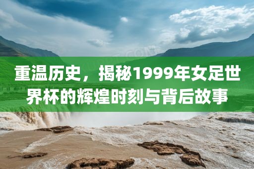 重温历史，揭秘1999年女足世界杯的辉煌时刻与背后故事
