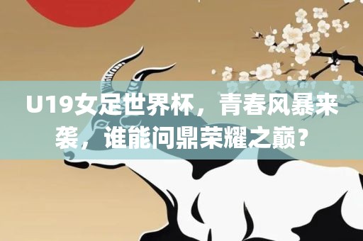 U19女足世界杯，青春风暴来袭，谁能问鼎荣耀之巅？