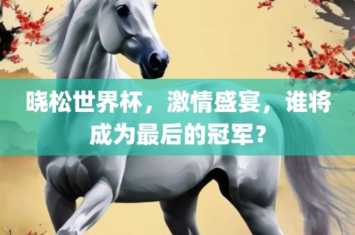 晓松世界杯，激情盛宴，谁将成为最后的冠军？眉山市正发家政服务有限公司