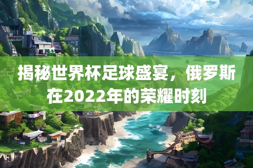 揭秘世界杯足球盛宴，俄罗斯在2022年的荣耀时刻