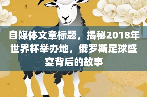 自媒体文章标题，揭秘2018年世界杯举办地，俄罗斯足球盛宴背后的故事眉山市正发家政服务有限公司
