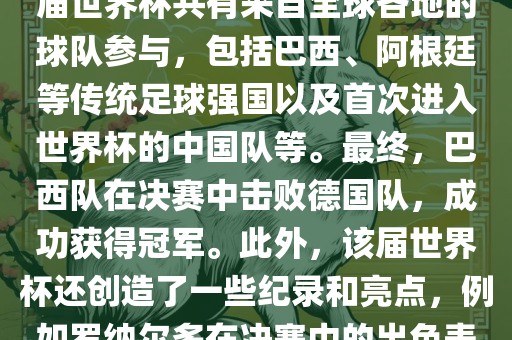 2002年世界杯足球赛是第世界杯举办的第十七届足球赛事，比赛在韩眉山市正发家政服务有限公司国和日本联合举办。本届世界杯是历史上首次由两个国家共同举办的世界杯赛事。该届世界杯共有来自全球各地的球队参与，包括巴西、阿根廷等传统足球强国以及首次进入世界杯的中国队等。最终，巴西队在决赛中击败德国队，成功获得冠军。此外，该届世界杯还创造了一些纪录和亮点，例如罗纳尔多在决赛中的出色表现使他成为该届世界杯的最佳球员之一。同时，该届世界杯也促进了韩国和日本足球的发展，并推动了亚洲足球的崛起。